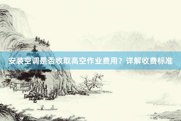 安装空调是否收取高空作业费用？详解收费标准